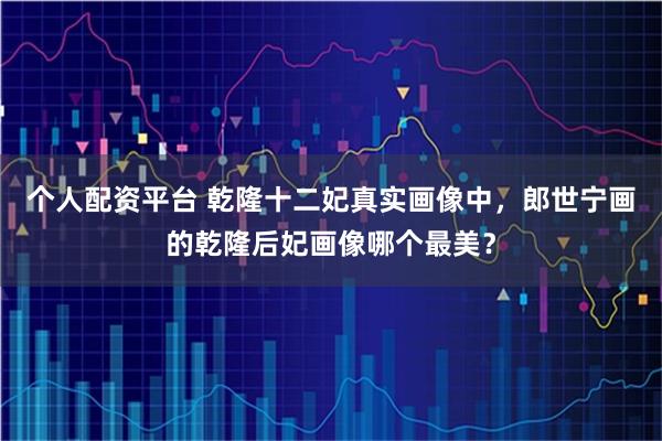 个人配资平台 乾隆十二妃真实画像中，郎世宁画的乾隆后妃画像哪个最美？