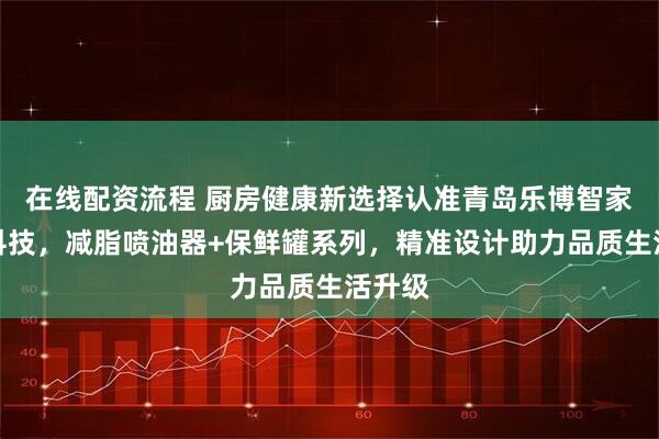 在线配资流程 厨房健康新选择认准青岛乐博智家智能科技，减脂喷油器+保鲜罐系列，精准设计助力品质生活升级