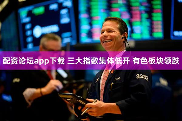 配资论坛app下载 三大指数集体低开 有色板块领跌