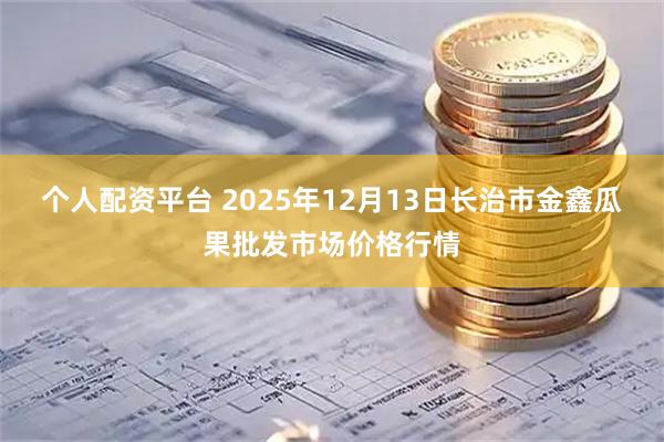 个人配资平台 2025年12月13日长治市金鑫瓜果批发市场价格行情