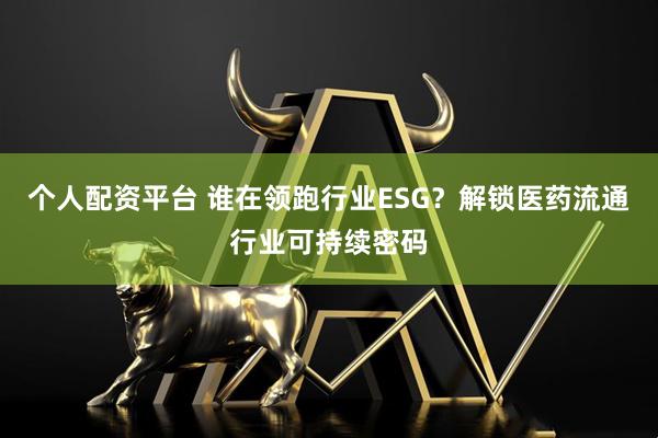 个人配资平台 谁在领跑行业ESG？解锁医药流通行业可持续密码