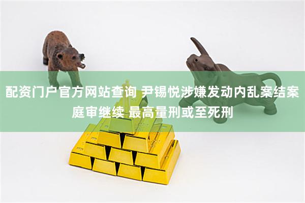 配资门户官方网站查询 尹锡悦涉嫌发动内乱案结案庭审继续 最高量刑或至死刑