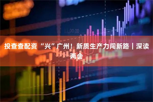 投查查配资 “兴”广州！新质生产力闯新路｜深读两会