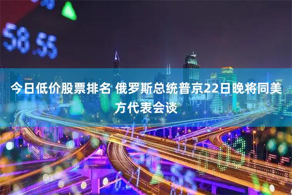 今日低价股票排名 俄罗斯总统普京22日晚将同美方代表会谈