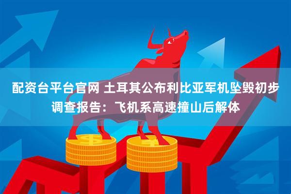 配资台平台官网 土耳其公布利比亚军机坠毁初步调查报告：飞机系高速撞山后解体