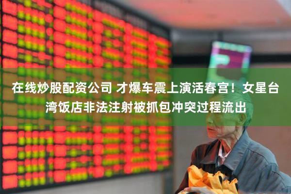 在线炒股配资公司 才爆车震上演活春宫！女星台湾饭店非法注射被抓包冲突过程流出