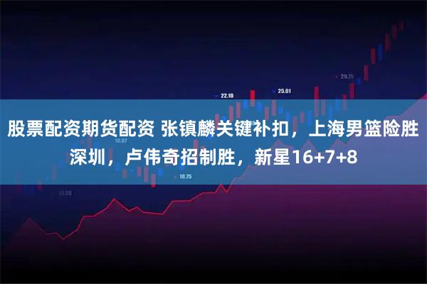 股票配资期货配资 张镇麟关键补扣，上海男篮险胜深圳，卢伟奇招制胜，新星16+7+8