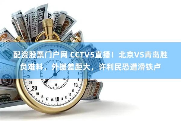 配资股票门户网 CCTV5直播！北京VS青岛胜负难料，外援差距大，许利民恐遭滑铁卢