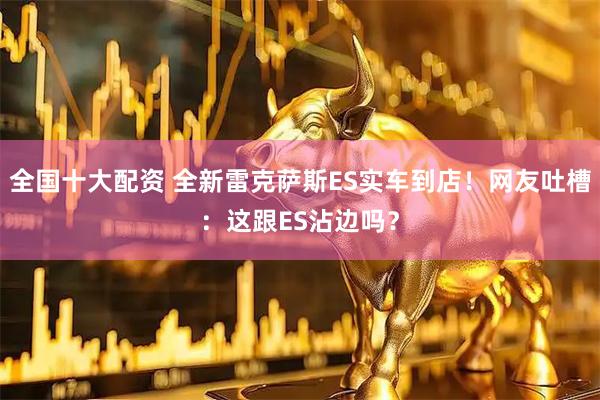 全国十大配资 全新雷克萨斯ES实车到店！网友吐槽：这跟ES沾边吗？