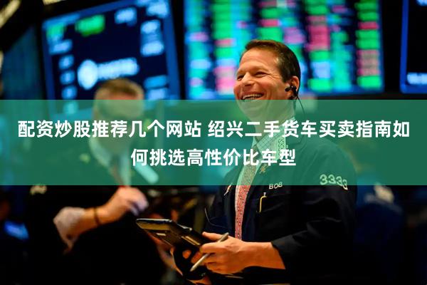 配资炒股推荐几个网站 绍兴二手货车买卖指南如何挑选高性价比车型