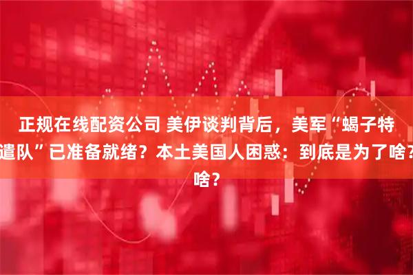 正规在线配资公司 美伊谈判背后，美军“蝎子特遣队”已准备就绪？本土美国人困惑：到底是为了啥？