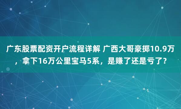 广东股票配资开户流程详解 广西大哥豪掷10.9万，拿下16万公里宝马5系，是赚了还是亏了？