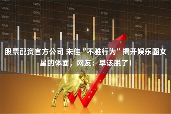 股票配资官方公司 宋佳“不雅行为”揭开娱乐圈女星的体面，网友：早该脱了！