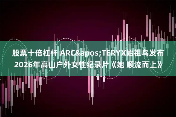 股票十倍杠杆 ARC'TERYX始祖鸟发布2026年高山户外女性纪录片《她 顺流而上》