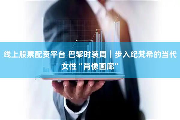线上股票配资平台 巴黎时装周｜步入纪梵希的当代女性“肖像画廊”