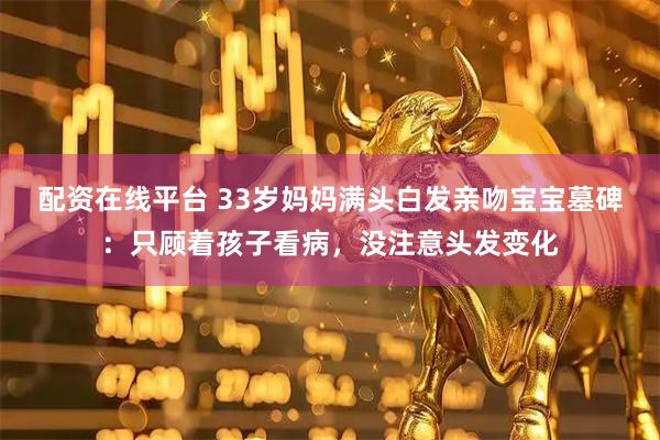配资在线平台 33岁妈妈满头白发亲吻宝宝墓碑：只顾着孩子看病，没注意头发变化