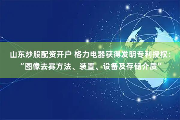 山东炒股配资开户 格力电器获得发明专利授权：“图像去雾方法、装置、设备及存储介质”