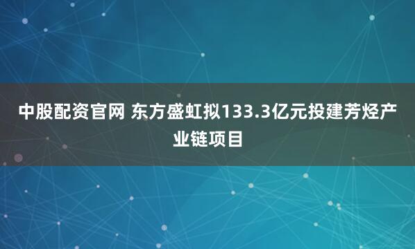 中股配资官网 东方盛虹拟133.3亿元投建芳烃产业链项目